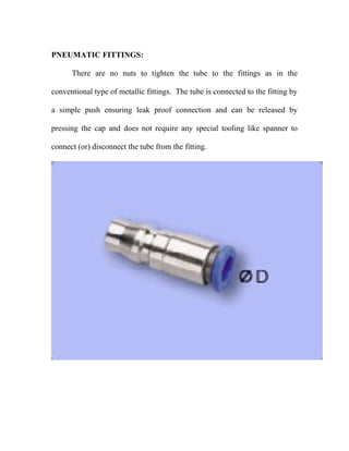 PNEUMATIC FITTINGS:
There are no nuts to tighten the tube to the fittings as in the
conventional type of metallic fittings. The tube is connected to the fitting by
a simple push ensuring leak proof connection and can be released by
pressing the cap and does not require any special tooling like spanner to
connect (or) disconnect the tube from the fitting.
 