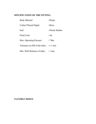 SPECIFICATION OF THE FITTING:
Body Material - Plastic
Collect/Thread Nipple - Brass
Seal - Nitrate Rubber
Fluid Used - Air
Max. Operating Pressure - 7 Bar
Tolerance on OD of the tubes - ± 1 mm
Min. Wall thickness of tubes - 1 mm.
FLEXIBLE HOSES:
 