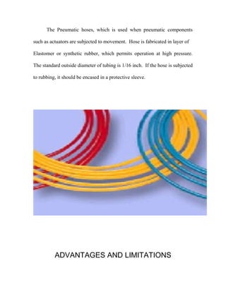 The Pneumatic hoses, which is used when pneumatic components
such as actuators are subjected to movement. Hose is fabricated in layer of
Elastomer or synthetic rubber, which permits operation at high pressure.
The standard outside diameter of tubing is 1/16 inch. If the hose is subjected
to rubbing, it should be encased in a protective sleeve.
ADVANTAGES AND LIMITATIONS
 