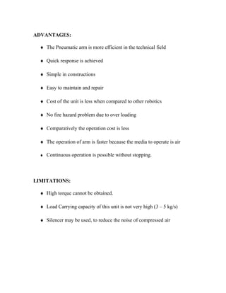 ADVANTAGES:
♦ The Pneumatic arm is more efficient in the technical field
♦ Quick response is achieved
♦ Simple in constructions
♦ Easy to maintain and repair
♦ Cost of the unit is less when compared to other robotics
♦ No fire hazard problem due to over loading
♦ Comparatively the operation cost is less
♦ The operation of arm is faster because the media to operate is air
♦ Continuous operation is possible without stopping.
LIMITATIONS:
♦ High torque cannot be obtained.
♦ Load Carrying capacity of this unit is not very high (3 – 5 kg/s)
♦ Silencer may be used, to reduce the noise of compressed air
 