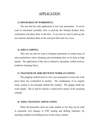 APPLICATION
1) DISCHARGE OF WORKPIECE:
The arm fed has wide application in low cost automation. It can be
used in automated assembly lines to pick-up the finished product from
workstation and place them in the bins. It can also be used to pick-up the
raw material and place them on the conveyor belts and vice versa.
2) JOB CLAMPING:
This unit can also be used in clamping operations in certain areas of
mass productions where clamping and unclamping have to be done at high
speeds. The application of this unit is limited to operations, which involves
moderate clamping forces.
3) TRANSFER OF JOBS BETWEEN WORK STATIONS:
The gripping method used in a low cost automation to move the work
piece from one workstation to another. The combination of an angular
rotary motion is the principle behind this method. The gripper holds the
work rigidly. The to and fro motion is achieved by means of the actuating
cylinder.
4) TOOL CHANGING APPLICATION:
When the pneumatic arms are made smaller in size they can be used
in automatic tool changer in CNC turning and drilling machines, by
attaching suitable tool holding device to the rotary cylinder.
 