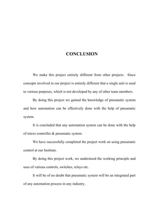 CONCLUSION
We make this project entirely different from other projects. Since
concepts involved in our project is entirely different that a single unit is used
to various purposes, which is not developed by any of other team members.
By doing this project we gained the knowledge of pneumatic system
and how automation can be effectively done with the help of pneumatic
system.
It is concluded that any automation system can be done with the help
of micro controller & pneumatic system.
We have successfully completed the project work on using pneumatic
control at our Institute.
By doing this project work, we understood the working principle and
uses of various controls, switches, relays etc.
It will be of no doubt that pneumatic system will be an integrated part
of any automation process in any industry.
 