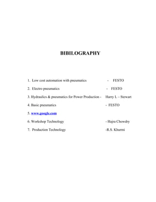 BIBILOGRAPHY
1. Low cost automation with pneumatics - FESTO
2. Electro pneumatics - FESTO
3. Hydraulics & pneumatics for Power Production - Harry L – Stewart
4. Basic pneumatics - FESTO
5. www.google.com
6. Workshop Technology - Hajra Chowdry
7. Production Technology -R.S. Khurmi
 