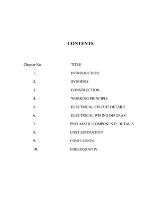 CONTENTS
Chapter No. TITLE
1. INTRODUCTION
2. SYNOPSIS
3. CONSTRUCTION
4. WORKING PRINCIPLE
5. ELECTRICAL CIRCUIT DETAILS
6. ELECTRICAL WIRING DIAGRAM
7. PNEUMATIC COMPONENTS DETAILS
8. COST ESTIMATION
9. CONCLUSION
10. BIBILOGRAPHY
 