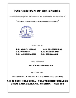 FABRICATION OF AIR ENGINE 
Submitted in the partial fulfillment of the requirement for the award of 
“DIPLOMA IN MECHANICAL ENGINEERING {FOUNDRY}” 
SUBMITTED BY: 
1. R. VINOTH KUMAR 4. S. SOLOMAN RAJ 
2. L. PRAMOSH 5. K. NEDUMARAN 
3. C. N. SHANKARAN 6. S. SARAVANAN 
Under guidance of 
Mr. V.K.RAJENDRAN, M.E 
OCTOBER 2008. 
DEPARTMENT OF MECHANICAL ENGINEERING{FOUNDRY} 
A M K TECHNOLOGICAL POLYTECHNIC COLLEGE 
CHEM BARAMBAKKAM, CHENNAI – 602 103 
 