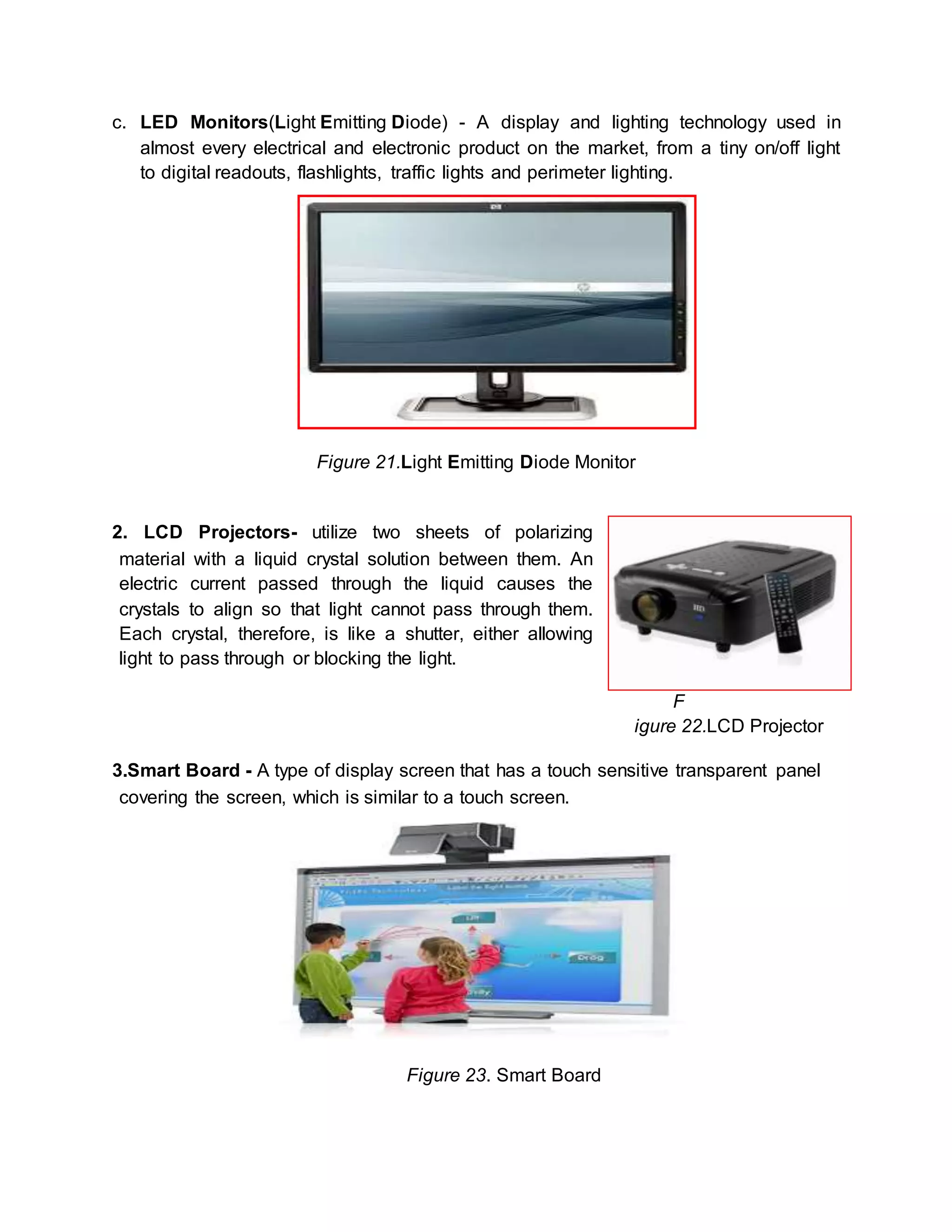 c. LED Monitors(Light Emitting Diode) - A display and lighting technology used in 
almost every electrical and electronic product on the market, from a tiny on/off light 
to digital readouts, flashlights, traffic lights and perimeter lighting. 
Figure 21.Light Emitting Diode Monitor 
2. LCD Projectors- utilize two sheets of polarizing 
material with a liquid crystal solution between them. An 
electric current passed through the liquid causes the 
crystals to align so that light cannot pass through them. 
Each crystal, therefore, is like a shutter, either allowing 
light to pass through or blocking the light. 
F 
igure 22.LCD Projector 
3.Smart Board - A type of display screen that has a touch sensitive transparent panel 
covering the screen, which is similar to a touch screen. 
Figure 23. Smart Board 
 