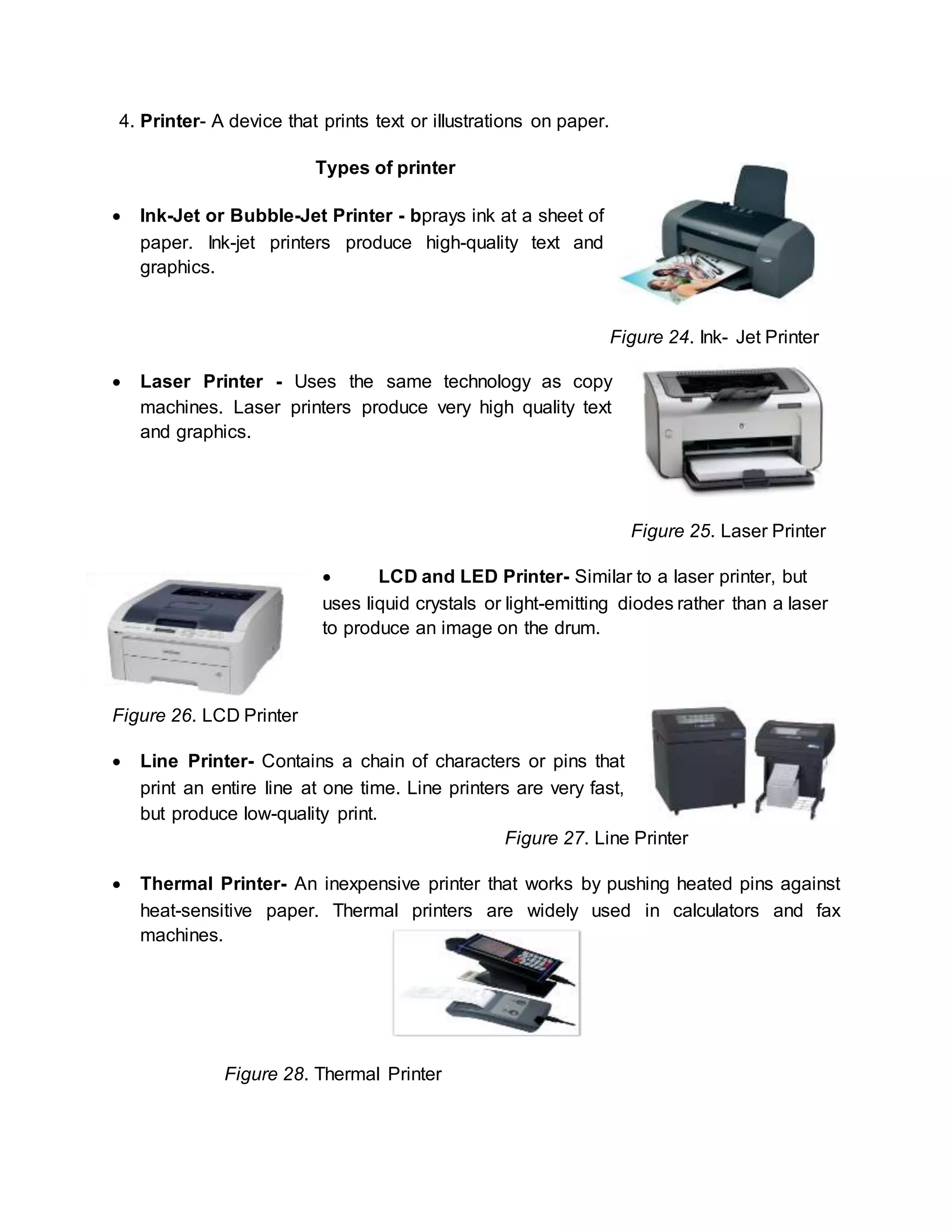 4. Printer- A device that prints text or illustrations on paper. 
Types of printer 
 Ink-Jet or Bubble-Jet Printer - bprays ink at a sheet of 
paper. Ink-jet printers produce high-quality text and 
graphics. 
Figure 24. Ink- Jet Printer 
 Laser Printer - Uses the same technology as copy 
machines. Laser printers produce very high quality text 
and graphics. 
Figure 25. Laser Printer 
 LCD and LED Printer- Similar to a laser printer, but 
uses liquid crystals or light-emitting diodes rather than a laser 
to produce an image on the drum. 
Figure 26. LCD Printer 
 Line Printer- Contains a chain of characters or pins that 
print an entire line at one time. Line printers are very fast, 
but produce low-quality print. 
Figure 27. Line Printer 
 Thermal Printer- An inexpensive printer that works by pushing heated pins against 
heat-sensitive paper. Thermal printers are widely used in calculators and fax 
machines. 
Figure 28. Thermal Printer 
 