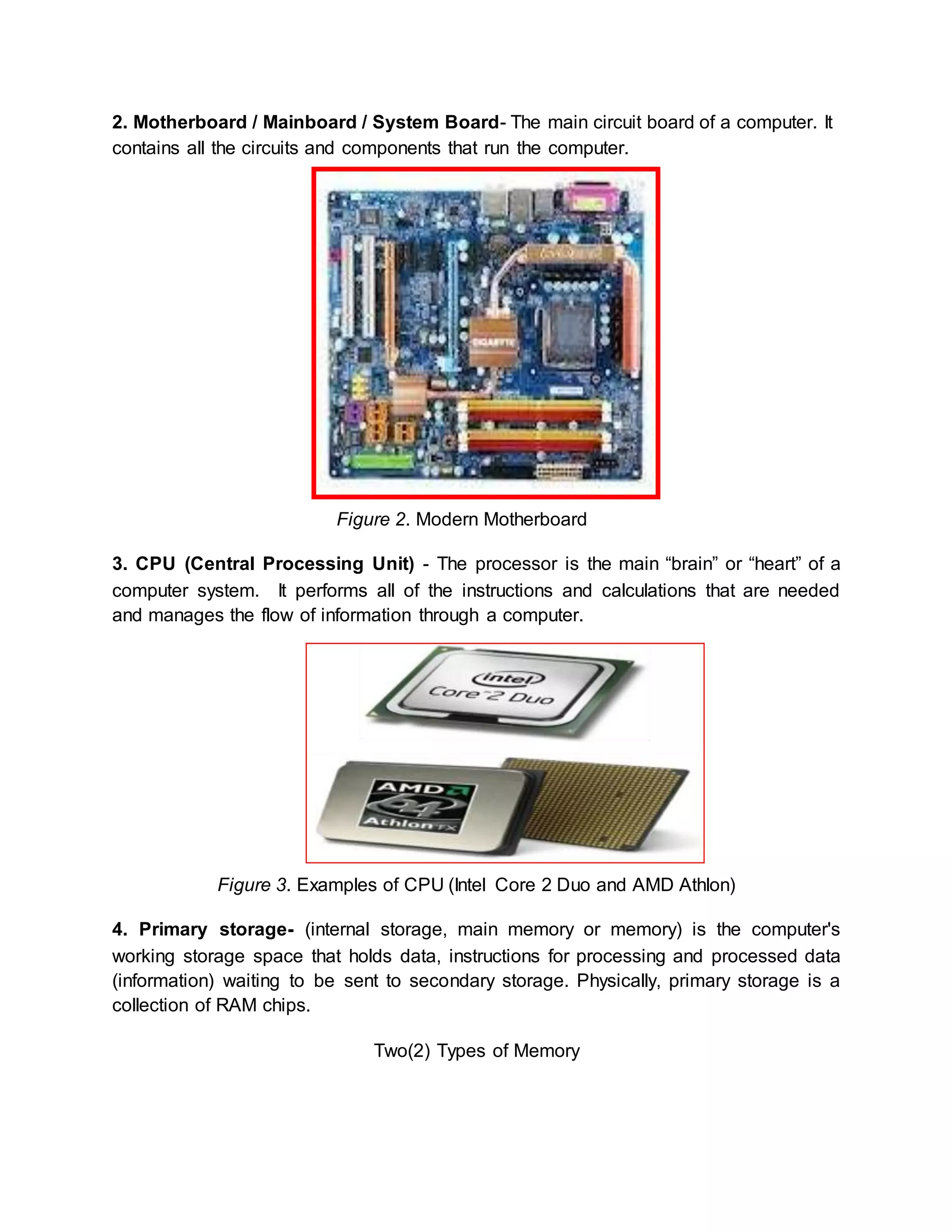 2. Motherboard / Mainboard / System Board- The main circuit board of a computer. It 
contains all the circuits and components that run the computer. 
Figure 2. Modern Motherboard 
3. CPU (Central Processing Unit) - The processor is the main “brain” or “heart” of a 
computer system. It performs all of the instructions and calculations that are needed 
and manages the flow of information through a computer. 
Figure 3. Examples of CPU (Intel Core 2 Duo and AMD Athlon) 
4. Primary storage- (internal storage, main memory or memory) is the computer's 
working storage space that holds data, instructions for processing and processed data 
(information) waiting to be sent to secondary storage. Physically, primary storage is a 
collection of RAM chips. 
Two(2) Types of Memory 
 