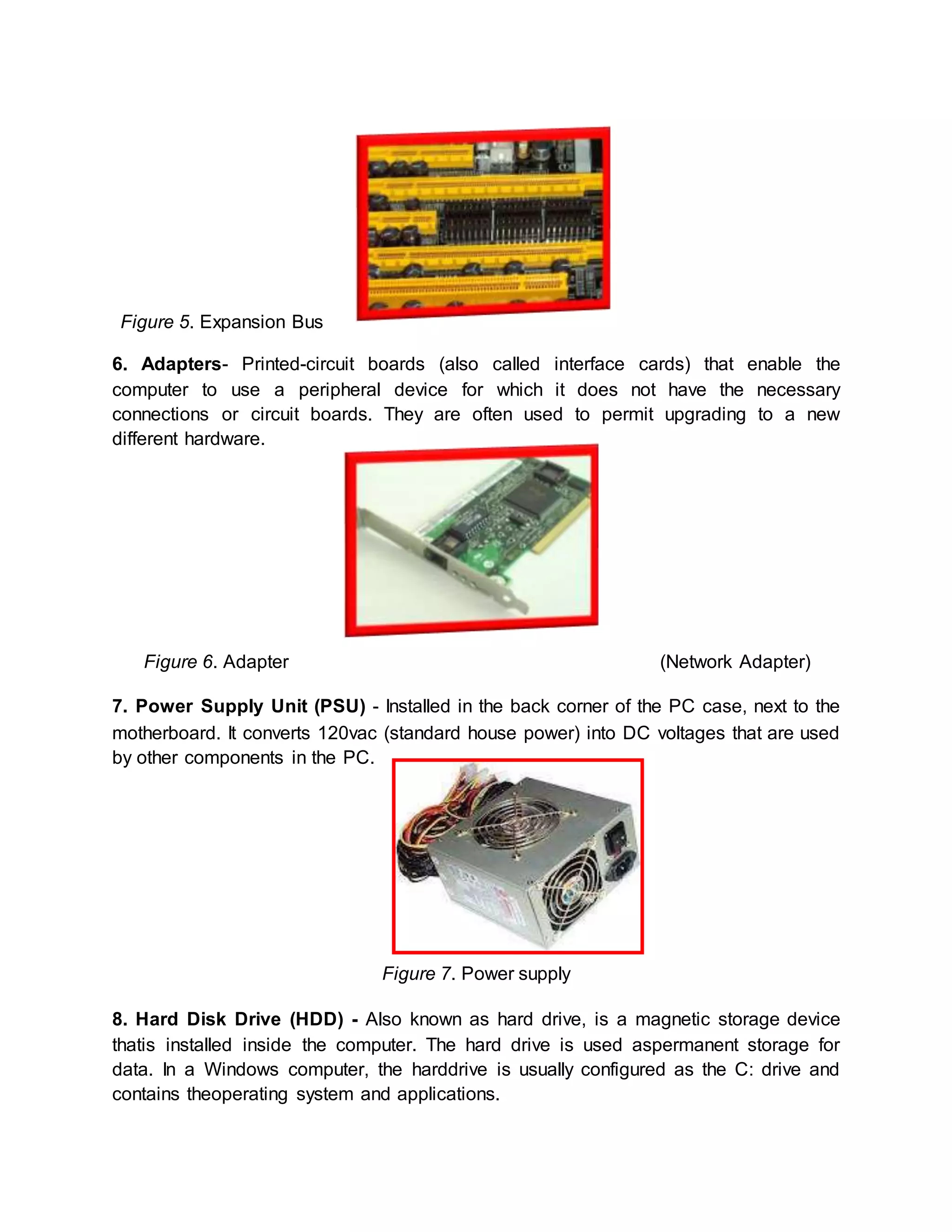Figure 5. Expansion Bus 
6. Adapters- Printed-circuit boards (also called interface cards) that enable the 
computer to use a peripheral device for which it does not have the necessary 
connections or circuit boards. They are often used to permit upgrading to a new 
different hardware. 
Figure 6. Adapter (Network Adapter) 
7. Power Supply Unit (PSU) - Installed in the back corner of the PC case, next to the 
motherboard. It converts 120vac (standard house power) into DC voltages that are used 
by other components in the PC. 
Figure 7. Power supply 
8. Hard Disk Drive (HDD) - Also known as hard drive, is a magnetic storage device 
thatis installed inside the computer. The hard drive is used aspermanent storage for 
data. In a Windows computer, the harddrive is usually configured as the C: drive and 
contains theoperating system and applications. 
 