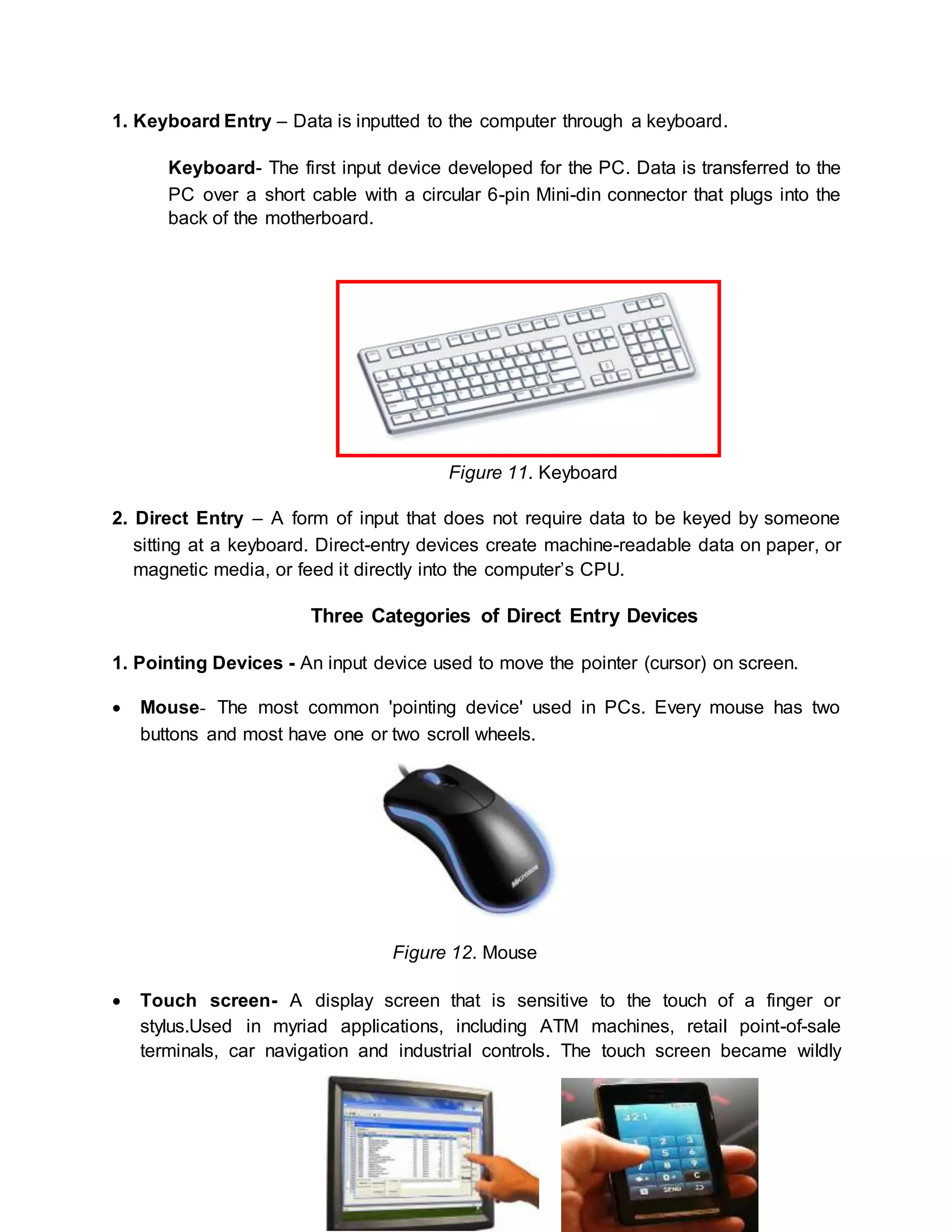 1. Keyboard Entry – Data is inputted to the computer through a keyboard. 
Keyboard- The first input device developed for the PC. Data is transferred to the 
PC over a short cable with a circular 6-pin Mini-din connector that plugs into the 
back of the motherboard. 
Figure 11. Keyboard 
2. Direct Entry – A form of input that does not require data to be keyed by someone 
sitting at a keyboard. Direct-entry devices create machine-readable data on paper, or 
magnetic media, or feed it directly into the computer’s CPU. 
Three Categories of Direct Entry Devices 
1. Pointing Devices - An input device used to move the pointer (cursor) on screen. 
 Mouse- The most common 'pointing device' used in PCs. Every mouse has two 
buttons and most have one or two scroll wheels. 
Figure 12. Mouse 
 Touch screen- A display screen that is sensitive to the touch of a finger or 
stylus.Used in myriad applications, including ATM machines, retail point-of-sale 
terminals, car navigation and industrial controls. The touch screen became wildly 
 