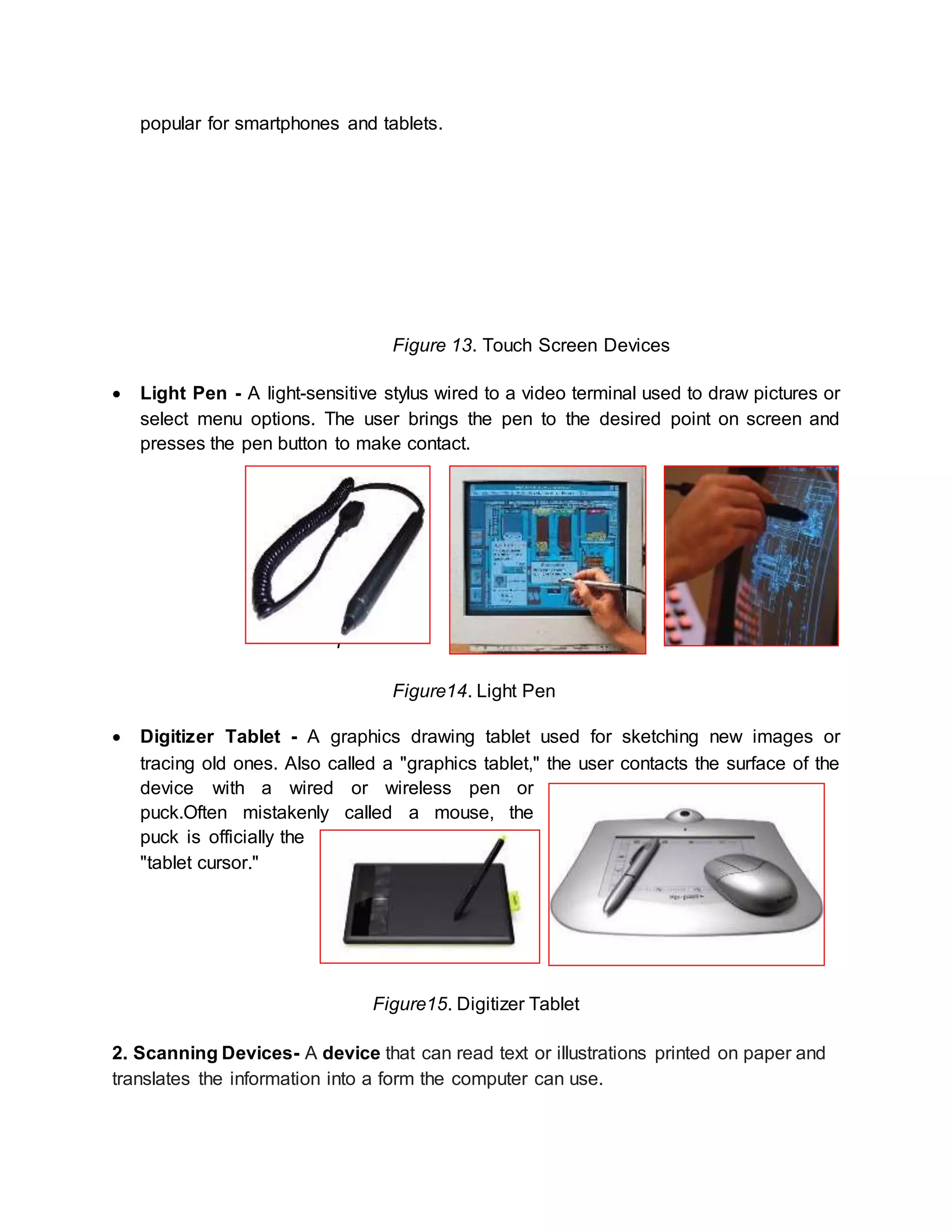 popular for smartphones and tablets. 
Figure 13. Touch Screen Devices 
 Light Pen - A light-sensitive stylus wired to a video terminal used to draw pictures or 
select menu options. The user brings the pen to the desired point on screen and 
presses the pen button to make contact. 
F 
Figure14. Light Pen 
 Digitizer Tablet - A graphics drawing tablet used for sketching new images or 
tracing old ones. Also called a "graphics tablet," the user contacts the surface of the 
device with a wired or wireless pen or 
puck.Often mistakenly called a mouse, the 
puck is officially the 
"tablet cursor." 
Figure15. Digitizer Tablet 
2. Scanning Devices- A device that can read text or illustrations printed on paper and 
translates the information into a form the computer can use. 
 