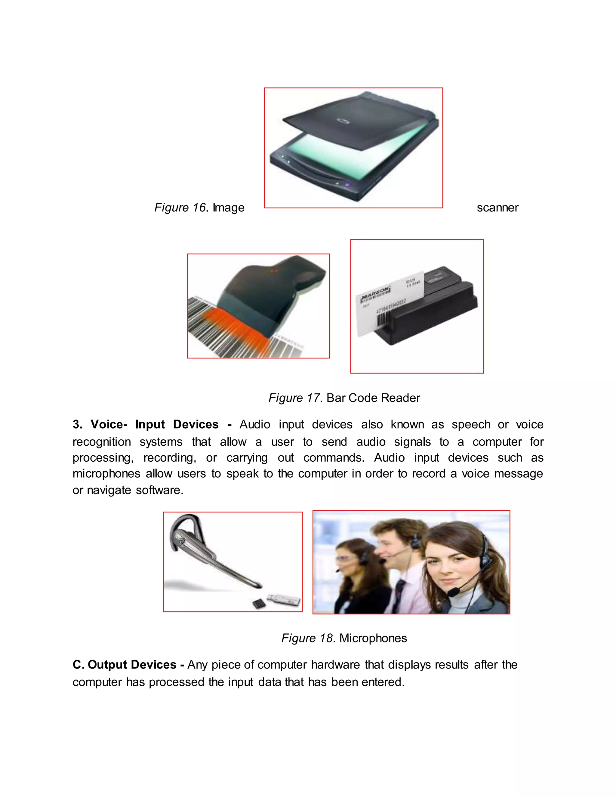 Figure 16. Image scanner 
Figure 17. Bar Code Reader 
3. Voice- Input Devices - Audio input devices also known as speech or voice 
recognition systems that allow a user to send audio signals to a computer for 
processing, recording, or carrying out commands. Audio input devices such as 
microphones allow users to speak to the computer in order to record a voice message 
or navigate software. 
Figure 18. Microphones 
C. Output Devices - Any piece of computer hardware that displays results after the 
computer has processed the input data that has been entered. 
 