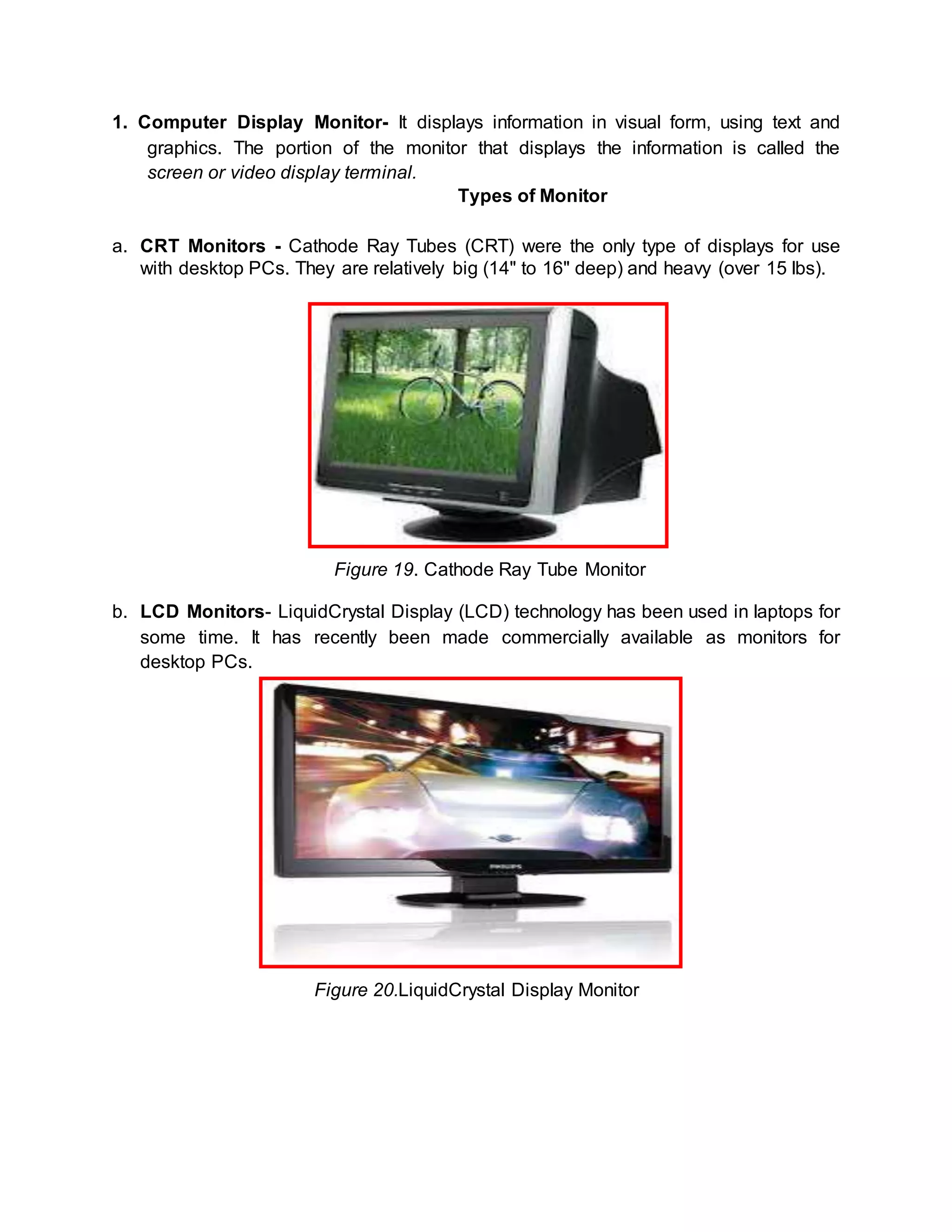 1. Computer Display Monitor- It displays information in visual form, using text and 
graphics. The portion of the monitor that displays the information is called the 
screen or video display terminal. 
Types of Monitor 
a. CRT Monitors - Cathode Ray Tubes (CRT) were the only type of displays for use 
with desktop PCs. They are relatively big (14" to 16" deep) and heavy (over 15 lbs). 
Figure 19. Cathode Ray Tube Monitor 
b. LCD Monitors- LiquidCrystal Display (LCD) technology has been used in laptops for 
some time. It has recently been made commercially available as monitors for 
desktop PCs. 
Figure 20.LiquidCrystal Display Monitor 
 