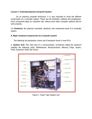 Lesson 1: Understanding the Computer System 
As an aspiring computer technician, it is very important to know the different 
components of a computer system. These are the hardware, software and peopleware. 
Each component plays an important role, without each other computer systems will not 
work properly. 
1.1 Hardware- the physical, touchable, electronic and mechanical parts of a computer 
system. 
A. Major hardware components of a computer system 
The following list represents a basic set of hardware found in most PCs. 
1. System Unit- The main part of a microcomputer, sometimes called the chassis.It 
includes the following parts: Motherboard, Microprocessor, Memory Chips, Buses, 
Ports, Expansion Slots and Cards. 
Figure 1. Tower Type System Unit 
 