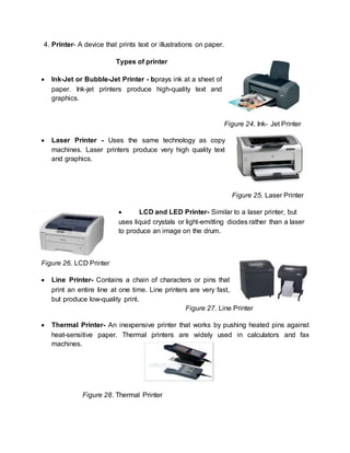 4. Printer- A device that prints text or illustrations on paper. 
Types of printer 
 Ink-Jet or Bubble-Jet Printer - bprays ink at a sheet of 
paper. Ink-jet printers produce high-quality text and 
graphics. 
Figure 24. Ink- Jet Printer 
 Laser Printer - Uses the same technology as copy 
machines. Laser printers produce very high quality text 
and graphics. 
Figure 25. Laser Printer 
 LCD and LED Printer- Similar to a laser printer, but 
uses liquid crystals or light-emitting diodes rather than a laser 
to produce an image on the drum. 
Figure 26. LCD Printer 
 Line Printer- Contains a chain of characters or pins that 
print an entire line at one time. Line printers are very fast, 
but produce low-quality print. 
Figure 27. Line Printer 
 Thermal Printer- An inexpensive printer that works by pushing heated pins against 
heat-sensitive paper. Thermal printers are widely used in calculators and fax 
machines. 
Figure 28. Thermal Printer 
 
