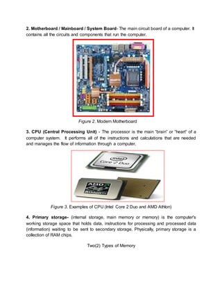 2. Motherboard / Mainboard / System Board- The main circuit board of a computer. It 
contains all the circuits and components that run the computer. 
Figure 2. Modern Motherboard 
3. CPU (Central Processing Unit) - The processor is the main “brain” or “heart” of a 
computer system. It performs all of the instructions and calculations that are needed 
and manages the flow of information through a computer. 
Figure 3. Examples of CPU (Intel Core 2 Duo and AMD Athlon) 
4. Primary storage- (internal storage, main memory or memory) is the computer's 
working storage space that holds data, instructions for processing and processed data 
(information) waiting to be sent to secondary storage. Physically, primary storage is a 
collection of RAM chips. 
Two(2) Types of Memory 
 