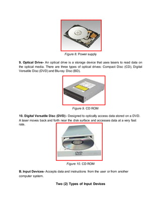 Figure 8. Power supply 
9. Optical Drive- An optical drive is a storage device that uses lasers to read data on 
the optical media. There are three types of optical drives: Compact Disc (CD), Digital 
Versatile Disc (DVD) and Blu-ray Disc (BD). 
Figure 9. CD ROM 
10. Digital Versatile Disc (DVD) - Designed to optically access data stored on a DVD. 
A laser moves back and forth near the disk surface and accesses data at a very fast 
rate. 
Figure 10. CD ROM 
B. Input Devices- Accepts data and instructions from the user or from another 
computer system. 
Two (2) Types of Input Devices 
 