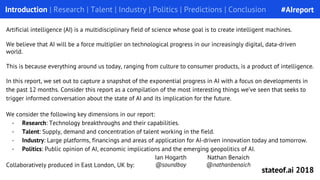 Introduction | Research | Talent | Industry | Politics | Predictions | Conclusion
Artificial intelligence (AI) is a multidisciplinary field of science whose goal is to create intelligent machines.
We believe that AI will be a force multiplier on technological progress in our increasingly digital, data-driven
world.
This is because everything around us today, ranging from culture to consumer products, is a product of intelligence.
In this report, we set out to capture a snapshot of the exponential progress in AI with a focus on developments in
the past 12 months. Consider this report as a compilation of the most interesting things we’ve seen that seeks to
trigger informed conversation about the state of AI and its implication for the future.
We consider the following key dimensions in our report:
- Research: Technology breakthroughs and their capabilities.
- Talent: Supply, demand and concentration of talent working in the field.
- Industry: Large platforms, financings and areas of application for AI-driven innovation today and tomorrow.
- Politics: Public opinion of AI, economic implications and the emerging geopolitics of AI.
Collaboratively produced in East London, UK by:
Nathan Benaich
@nathanbenaich
Ian Hogarth
@soundboy
#AIreport
stateof.ai 2018
 
