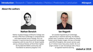 Nathan studied biology at Williams College and
earned a PhD from Cambridge in computational
and experimental cancer biology. He is an
investor in machine learning-driven technology
companies with his new firm, Air Street Capital,
and as a Venture Partner at Point Nine Capital.
He founded the RAAIS community and
Foundation to advance progress in AI.
Introduction | Research | Talent | Industry | Politics | Predictions | Conclusion
About the authors
Nathan Benaich Ian Hogarth
Ian studied engineering at Cambridge,
specialising in machine learning. His Masters
project was a computer vision system to classify
breast cancer biopsy images. He was co-founder
and CEO of Songkick, the concert service used
by 17 million music fans every month. He is an
angel investor in over 30 startups with a focus
on applied machine learning.
#AIreport
stateof.ai 2018
 