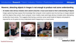 Introduction | Research | Talent | Industry | Politics | Predictions | Conclusion
However, detecting objects in images is not enough to produce real scene understanding
AI models make obvious mistakes when asked to describe a visual scene based on their understanding of objects
Image captioning helps expose the knowledge that computer vision systems learn by training on images labeled
with the objects they contain. Such computer vision models make seemingly obvious mistakes when attempting
to describe visual scenes. This suggests that having a common sense world model of objects and people is
required for an AI system to truly understand what's happening in a visual scene.
#AIreport
stateof.ai 2018
 