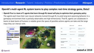 The agents each have their own neural networks trained through RL to yield long-term planning behavior in a
gameplay environment that is partially-observable and high-dimensional. That RL agents can collaborate in
teams to beat teams of humans is notable given the space of possible actions agents can take and the large
maps they can interact with.
OpenAI’s multi-agent RL system learns to play complex real-time strategy game, Dota2
Introduction | Research | Talent | Industry | Politics | Predictions | Conclusion
OpenAI Five is a team of 5 agents that learn through RL-based self-play to optimize their gameplay policy
#AIreport
stateof.ai 2018
 