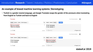 Turkish is a gender-neutral language, yet Google Translate swaps the gender of the pronouns when translating
from English to Turkish and back to English
Introduction | Research | Talent | Industry | Politics | Predictions | Conclusion
An example of biased machine learning systems: Stereotyping
#AIreport
stateof.ai 2018
 