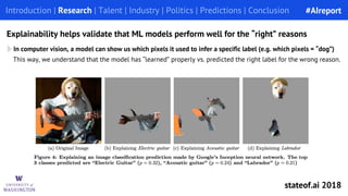 In computer vision, a model can show us which pixels it used to infer a specific label (e.g. which pixels = “dog”)
This way, we understand that the model has “learned” properly vs. predicted the right label for the wrong reason.
Introduction | Research | Talent | Industry | Politics | Predictions | Conclusion
Explainability helps validate that ML models perform well for the “right” reasons
#AIreport
stateof.ai 2018
 