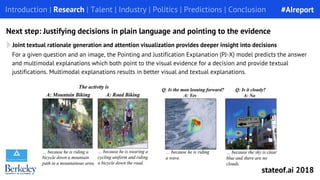 Joint textual rationale generation and attention visualization provides deeper insight into decisions
For a given question and an image, the Pointing and Justification Explanation (PJ-X) model predicts the answer
and multimodal explanations which both point to the visual evidence for a decision and provide textual
justifications. Multimodal explanations results in better visual and textual explanations.
Introduction | Research | Talent | Industry | Politics | Predictions | Conclusion
Next step: Justifying decisions in plain language and pointing to the evidence
#AIreport
stateof.ai 2018
 
