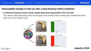 The “toaster” patch maximally excites the computer vision model so that it always sees a toaster even when
there is no “real” toaster in view.
A method for creating universal, robust, targeted adversarial image patches in the real world
Introduction | Research | Talent | Industry | Politics | Predictions | Conclusion
Imperceptible changes to data can alter a deep learning model’s prediction
#AIreport
stateof.ai 2018
 