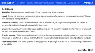 Algorithm: An unambiguous specification of how to solve a particular problem.
Model: Once a ML algorithm has been trained on data, the output of the process is known as the model. This can
then be used to make predictions.
Supervised learning: This is the most common kind of (commercial) ML algorithm today where the system is
presented with labelled examples to explicitly learn from.
Unsupervised learning: In contrast to supervised learning, the ML algorithm has to infer the inherent structure of
the data that is not annotated with labels.
Transfer learning: This is an area of research in ML that focuses on storing knowledge gained in one problem and
applying it to a different or related problem, thereby reducing the need for additional training data and compute.
Good old fashioned AI: A name given to an early symbolic AI paradigm that fell out of favour amongst researchers
in the 1990s.
Introduction | Research | Talent | Industry | Politics | Predictions | Conclusion
Definitions
#AIreport
stateof.ai 2018
 