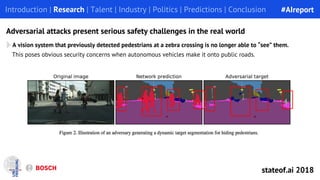 Adversarial attacks present serious safety challenges in the real world
A vision system that previously detected pedestrians at a zebra crossing is no longer able to “see” them.
Introduction | Research | Talent | Industry | Politics | Predictions | Conclusion
This poses obvious security concerns when autonomous vehicles make it onto public roads.
#AIreport
stateof.ai 2018
 