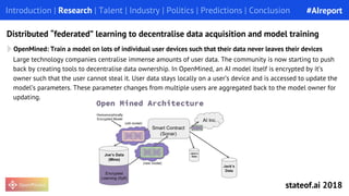 OpenMined: Train a model on lots of individual user devices such that their data never leaves their devices
Introduction | Research | Talent | Industry | Politics | Predictions | Conclusion
Distributed “federated” learning to decentralise data acquisition and model training
Large technology companies centralise immense amounts of user data. The community is now starting to push
back by creating tools to decentralise data ownership. In OpenMined, an AI model itself is encrypted by it’s
owner such that the user cannot steal it. User data stays locally on a user’s device and is accessed to update the
model’s parameters. These parameter changes from multiple users are aggregated back to the model owner for
updating.
#AIreport
stateof.ai 2018
 