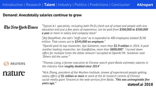 “[At] DeepMind...the lab’s “staff costs” as it expanded to 400 employees totaled $138
million. That comes out to $345,000 an employee.”
Introduction | Research | Talent | Industry | Politics | Predictions | Conclusion
Demand: Anecdotally salaries continue to grow
“OpenAI paid its top researcher, Ilya Sutskever, more than $1.9 million in 2016. It paid
another leading researcher, Ian Goodfellow, more than $800,000”. ‘I turned down
offers for multiple times the dollar amount I accepted at OpenAI,’Mr. Sutskever said.
‘Others did the same.’”
“Typical A.I. specialists, including both Ph.D.s fresh out of school and people with less
education and just a few years of experience, can be paid from $300,000 to $500,000
a year or more in salary and company stock”
“Nick Zhang, president of the Wuzhen Institute...knows of experienced people getting
salary offers of $1 million or more to work at the AI research centres of Chinese
social-media giant Tencent or the web-services firm Baidu. ‘This was unimaginable five
years ago,’”
“Thomas Liang, a former executive at Chinese search giant Baidu estimates salaries in
the industry have roughly doubled since 2014”
#AIreport
stateof.ai 2018
 