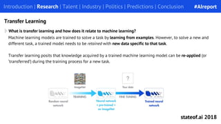 What is transfer learning and how does it relate to machine learning?
Introduction | Research | Talent | Industry | Politics | Predictions | Conclusion
Transfer Learning
Machine learning models are trained to solve a task by learning from examples. However, to solve a new and
different task, a trained model needs to be retained with new data specific to that task.
Transfer learning posits that knowledge acquired by a trained machine learning model can be re-applied (or
‘transferred’) during the training process for a new task.
#AIreport
stateof.ai 2018
 