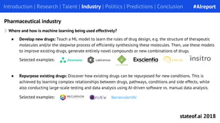 ● Repurpose existing drugs: Discover how existing drugs can be repurposed for new conditions. This is
achieved by learning complex relationships between drugs, pathways, conditions and side effects, while
also conducting large-scale testing and data analysis using AI-driven software vs. manual data analysis.
Introduction | Research | Talent | Industry | Politics | Predictions | ConclusionIntroduction | Research | Talent | Industry | Politics | Predictions | Conclusion
Pharmaceutical industry
Selected examples:
Where and how is machine learning being used effectively?
● Develop new drugs: Teach a ML model to learn the rules of drug design, e.g. the structure of therapeutic
molecules and/or the stepwise process of efficiently synthesising these molecules. Then, use these models
to improve existing drugs, generate entirely novel compounds or new combinations of drugs.
Selected examples:
#AIreport
stateof.ai 2018
 