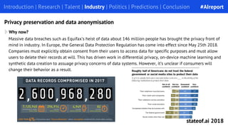 Massive data breaches such as Equifax’s heist of data about 146 million people has brought the privacy front of
mind in industry. In Europe, the General Data Protection Regulation has come into effect since May 25th 2018.
Companies must explicitly obtain consent from their users to access data for specific purposes and must allow
users to delete their records at will. This has driven work in differential privacy, on-device machine learning and
synthetic data creation to assuage privacy concerns of data systems. However, it’s unclear if consumers will
change their behavior as a result.
Why now?
Introduction | Research | Talent | Industry | Politics | Predictions | ConclusionIntroduction | Research | Talent | Industry | Politics | Predictions | Conclusion
Privacy preservation and data anonymisation
#AIreport
stateof.ai 2018
 