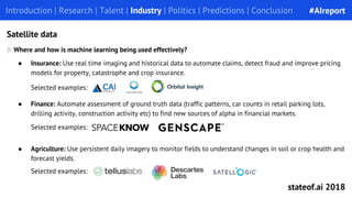 Introduction | Research | Talent | Industry | Politics | Predictions | ConclusionIntroduction | Research | Talent | Industry | Politics | Predictions | Conclusion
Satellite data
● Finance: Automate assessment of ground truth data (traffic patterns, car counts in retail parking lots,
drilling activity, construction activity etc) to find new sources of alpha in financial markets.
Selected examples:
Where and how is machine learning being used effectively?
● Insurance: Use real time imaging and historical data to automate claims, detect fraud and improve pricing
models for property, catastrophe and crop insurance.
Selected examples:
● Agriculture: Use persistent daily imagery to monitor fields to understand changes in soil or crop health and
forecast yields.
Selected examples:
#AIreport
stateof.ai 2018
 