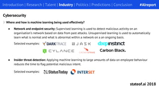 Introduction | Research | Talent | Industry | Politics | Predictions | ConclusionIntroduction | Research | Talent | Industry | Politics | Predictions | Conclusion
Cybersecurity
● Insider threat detection: Applying machine learning to large amounts of data on employee behaviour
reduces the time to flag potential malicious intent.
Selected examples:
Where and how is machine learning being used effectively?
● Network and endpoint security: Supervised learning is used to detect malicious activity on an
organisation’s network based on data from past attacks. Unsupervised learning is used to automatically
learn what is normal and what is abnormal within a network on a an ongoing basis.
Selected examples:
#AIreport
stateof.ai 2018
 