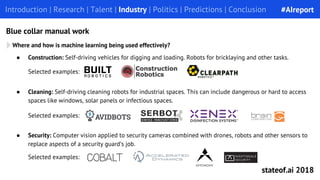 Introduction | Research | Talent | Industry | Politics | Predictions | ConclusionIntroduction | Research | Talent | Industry | Politics | Predictions | Conclusion
Blue collar manual work
● Cleaning: Self-driving cleaning robots for industrial spaces. This can include dangerous or hard to access
spaces like windows, solar panels or infectious spaces.
Selected examples:
Where and how is machine learning being used effectively?
● Construction: Self-driving vehicles for digging and loading. Robots for bricklaying and other tasks.
Selected examples:
● Security: Computer vision applied to security cameras combined with drones, robots and other sensors to
replace aspects of a security guard’s job.
Selected examples:
#AIreport
stateof.ai 2018
 