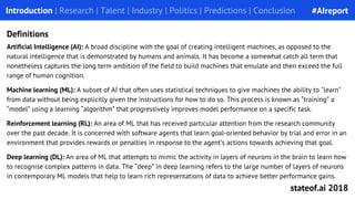 Introduction | Research | Talent | Industry | Politics | Predictions | Conclusion
Definitions
Artificial Intelligence (AI): A broad discipline with the goal of creating intelligent machines, as opposed to the
natural intelligence that is demonstrated by humans and animals. It has become a somewhat catch all term that
nonetheless captures the long term ambition of the field to build machines that emulate and then exceed the full
range of human cognition.
Machine learning (ML): A subset of AI that often uses statistical techniques to give machines the ability to "learn"
from data without being explicitly given the instructions for how to do so. This process is known as “training” a
“model” using a learning “algorithm” that progressively improves model performance on a specific task.
Reinforcement learning (RL): An area of ML that has received particular attention from the research community
over the past decade. It is concerned with software agents that learn goal-oriented behavior by trial and error in an
environment that provides rewards or penalties in response to the agent’s actions towards achieving that goal.
Deep learning (DL): An area of ML that attempts to mimic the activity in layers of neurons in the brain to learn how
to recognise complex patterns in data. The “deep” in deep learning refers to the large number of layers of neurons
in contemporary ML models that help to learn rich representations of data to achieve better performance gains.
#AIreport
stateof.ai 2018
 