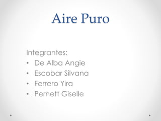 Aire Puro 
Integrantes: 
• De Alba Angie 
• Escobar Silvana 
• Ferrero Yira 
• Pernett Giselle 
 