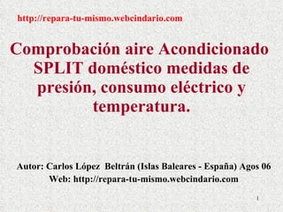 Comprobación aire Acondicionado  SPLIT doméstico medidas de presión, consumo eléctrico y temperatura. Autor: Carlos López  Beltrán (Islas Baleares - España) Agos 06 Web: http://repara-tu-mismo.webcindario.com http://repara-tu-mismo.webcindario.com 