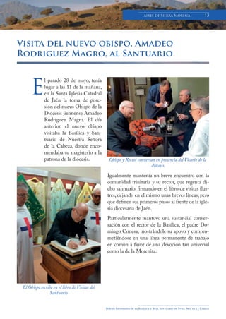 Boletín Informativo de la Basílica y Real Santuario de Ntra. Sra. de la Cabeza
Aires de Sierra MorenA 13
Visita del nuevo obispo, Amadeo
Rodriguez Magro, al Santuario
l pasado 28 de mayo, tenía
lugar a las 11 de la mañana,
en la Santa Iglesia Catedral
de Jaén la toma de pose-
sión del nuevo Obispo de la
Diócesis jiennense Amadeo
Rodríguez Magro. El día
anterior, el nuevo obispo
visitaba la Basílica y San-
tuario de Nuestra Señora
de la Cabeza, donde enco-
mendaba su magisterio a la
patrona de la diócesis.
Igualmente mantenía un breve encuentro con la
comunidad trinitaria y su rector, que regenta di-
cho santuario, firmando en el libro de visitas ilus-
tres, dejando en el mismo unas breves líneas, pero
que definen sus primeros pasos al frente de la igle-
sia diocesana de Jaén.
Particularmente mantuvo una sustancial conver-
sación con el rector de la Basílica, el padre Do-
mingo Conesa, mostrándole su apoyo y compro-
metiéndose en una línea permanente de trabajo
en común a favor de una devoción tan universal
como la de la Morenita.
E
Obispo y Rector conversan en presencia del Vicario de la
diócesis.
El Obispo escribe en el libro de Visitas del
Santuario
 
