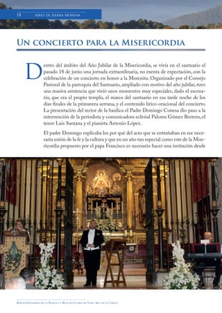 Boletín Informativo de la Basílica y Real Santuario de Ntra. Sra. de la Cabeza
18 Aires de Sierra Morena
Un concierto para la Misericordia
entro del ámbito del Año Jubilar de la Misericordía, se vivía en el santuario el
pasado 18 de junio una jornada extraordinaria, no exenta de expectación, con la
celebración de un concierto en honor a la Morenita. Organizado por el Consejo
Pastoral de la parroquia del Santuario, ampliado con motivo del año jubilar, tuvo
una masiva asistencia que vivió unos momentos muy especiales, dado el escena-
rio, que era el propio templo, el marco del santuario en esa tarde noche de los
días finales de la primavera serrana, y el contenido lírico-oracional del concierto.
La presentación del rector de la basílica el Padre Domingo Conesa dio paso a la
intervención de la periodista y comunicadora eclesial Paloma Gómez Borrero, el
tenor Luis Santana y el pianista Antonio López.
El padre Domingo explicaba los por qué del acto que se entrañaban en ese nece-
saria unión de la fe y la cultura y que en un año tan especial como este de la Mise-
ricordia propuesto por el papa Francisco es necesario hacer una invitación desde
D
 