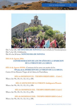 Boletín Informativo de la Basílica y Real Santuario de Ntra. Sra. de la Cabeza
Aires de Sierra MorenA 21
Día 7 a las 12h.: OCTAVO DIA DE NOVENA: Coro Cofradía de Torredomjimeno
Día 7 a las 13h.: Celebración.
Día 10 a las 20 horas: NOVENO DIA DE NOVENA
DIA 11 de Agosto, 2016:
CONMEMORACION DE LOS 789 AÑOS DE LA APARICION
DE LA VIRGEN DE LA CABEZA
DÍA 11 de Agosto: 20’30 h.: Comienzo de los actos con motivo de los
789 años de la APARICION DE LA VIRGEN DE LA CABEZA.
Canta el Coro Romero Virgen de la Cabeza de Puertollano,
DÍA 14: DOMINGO XX.- TIEMPO ORDINARIO .- Ciclo C.
Misas a las: 9h.; 10.; 11.; 12.; 13.; y 20h.
DÍA 15 ASUNCION DE LA VIRGEN. Indulgencia Plenaria
Misas a las: 9h.; 10.; 11.; 12.; 13.; y 20h.
DÍA 21: DOMINGO XXI.- TIEMPO ORDINARIO. Ciclo C
Misas a las: 9h.; 10.; 11.; 12.; 13.; y 20h.
DÍA 28: DOMINGO XXII.- TIEMPO ORDINARIO.Ciclo C
Misas a las: 9h.; 10.; 11.; 12.; 13.; y 20h.
 