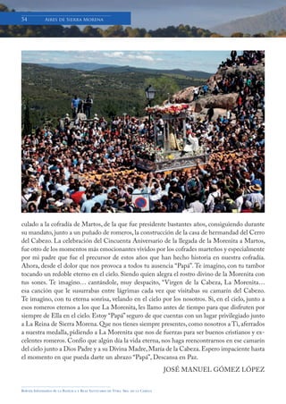 Boletín Informativo de la Basílica y Real Santuario de Ntra. Sra. de la Cabeza
54 Aires de Sierra Morena
culado a la cofradía de Martos, de la que fue presidente bastantes años, consiguiendo durante
su mandato, junto a un puñado de romeros, la construcción de la casa de hermandad del Cerro
del Cabezo. La celebración del Cincuenta Aniversario de la llegada de la Morenita a Martos,
fue otro de los momentos más emocionantes vividos por los cofrades marteños y especialmente
por mi padre que fue el precursor de estos años que han hecho historia en nuestra cofradía.
Ahora, desde el dolor que nos provoca a todos tu ausencia “Papá”. Te imagino, con tu tambor
tocando un redoble eterno en el cielo. Siendo quien alegra el rostro divino de la Morenita con
tus sones. Te imagino… cantándole, muy despacito, “Virgen de la Cabeza, La Morenita…
esa canción que le susurrabas entre lágrimas cada vez que visitabas su camarín del Cabezo.
Te imagino, con tu eterna sonrisa, velando en el cielo por los nosotros. Si, en el cielo, junto a
esos romeros eternos a los que La Morenita, les llamo antes de tiempo para que disfruten por
siempre de Ella en el cielo. Estoy “Papá”seguro de que cuentas con un lugar privilegiado junto
a La Reina de Sierra Morena. Que nos tienes siempre presentes, como nosotros a Ti, aferrados
a nuestra medalla, pidiendo a La Morenita que nos de fuerzas para ser buenos cristianos y ex-
celentes romeros. Confío que algún día la vida eterna, nos haga reencontrarnos en ese camarín
del cielo junto a Dios Padre y a su Divina Madre,María de la Cabeza.Espero impaciente hasta
el momento en que pueda darte un abrazo “Papá”, Descansa en Paz.
JOSÉ MANUEL GÓMEZ LÓPEZ
 