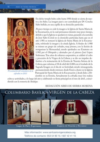 Boletín Informativo de la Basílica y Real Santuario de Ntra. Sra. de la Cabeza
56 Aires de Sierra Morena
Columbario Basílica VIRGEN de la CABEZA
Lugar de Paz y Esperanza Espacio de Oración y Descanso
Más información: www.santuariovirgencabeza.org
Teléfono de contacto: 953 54 90 15 / 667 42 41 10
En dicho templo hubo culto hasta 1950 donde se cierra de nue-
vo a los fieles. La imagen pasó a ser custodiada por Dª. Concha
Salto bellido, en una capilla de su domicilio particular.
Al poco tiempo se cede la imagen a la Iglesia de Santa María de
la Encarnación, en la cual permanece durante muy poco tiempo,
debido a que la Iglesia se quedará en ruinas,pasando a la custodia
de José Salto Corral en su domicilio particular, hasta que en el
año 1.981 se restauró la Iglesia de Santa María de la Encarna-
ción, volviendo la imagen a la citada Iglesia. A finales de 1.988
se reúnen un grupo de cofrades, muy jóvenes, con la ilusión de
reorganizar la Hermandad, siendo aprobados sus Estatutos en
1.992 por el Obispado y alentados por el párroco José López
Solórzano.Tras años de esfuerzo corporativo, se celebró el culto
y procesión de la Virgen de la Cabeza y se dio un impulso de-
finitivo a la restauración de la Ermita de Nuestra Señora de la
Cabeza,que culmina,el 30 de abril del 2.000 con el traslado de la
Sagrada Imagen en el día de su festividad, siendo reinaugurada,
permaneciendo desde entonces desde Enero a Junio en la Iglesia
Parroquial de Santa María de la Encarnación y desde Julio a Di-
ciembre en su Ermita. Actualmente la cofradía muy viva realiza
cultos y actividades, a lo largo del año y celebrando su fiesta principal en el mes de abril , coinci-
diendo con la romería de Andújar.
REDACCIÓN AIRES DE SIERRA MORENA
Presentación del estandarte de la
cofradía en 2011
 