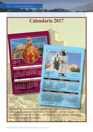 Boletín Informativo de la Basílica y Real Santuario de Ntra. Sra. de la Cabeza
58 Aires de Sierra Morena58 Aires de Sierra Morena
El Santuario con motivo de acercar nuestra devoción a todos los ﬁeles que lo necesiten
y para sufragar gastos con los donativos, ha editado un calendario de 2017 con la
imágenes de la Virgen de la Cabeza y del Cautivo de Sierra Morena. Para pedidos
ponerse en contacto con el Santuario.
El Santuario con motivo de acercar nuestra devoción a todos los ﬁeles que lo necesiten
Calendario 2017
 
