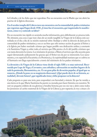 Boletín Informativo de la Basílica y Real Santuario de Ntra. Sra. de la Cabeza
8 Aires de Sierra Morena
la Cofradía y de los fieles que me esperaban. Fue un encuentro con la Madre que me abrió las
puertas de la Iglesia diocesana.
En el secular templo del Cabezo tuvo un encuentro con la comunidad de padres trinitarios
que regentan aquel lugar desde 1930. ¿Cómo fue el encuentro, qué inquietudes le manifes-
taron, cómo ve y entiende su labor?
En un encuentro tan rápido se acumula mucha información, pero difícilmente se procesa toda.
No obstante, una cosa sí que tuve clara de un modo tangible: la Virgen de la Cabeza está cus-
todiada en el día a día de su misión maternal sobre Andújar y sobre la diócesis de Jaén por la
comunidad de padres trinitarios; y eso es un bien que sólo merece acción de gracias al Señor y
a la Iglesia por haber suscitado crismas que hagan posible una dedicación asidua y constante
a la Santísima Virgen y, sobre todo, al servicio que Ella presta a la fe del pueblo cristiano que
con tanta devoción la venera.Los trinitarios le prestan a María el servicio que ella necesita para
seguir derramando asiduamente las gracias que el Señor nos da por su intercesión. Los sacra-
mentos, y en especial la Eucaristía y la Penitencia, y la espiritualidad mariana que se cultiva en
el Santuario nos llega especialmente a través del ministerio de los padres trinitarios.
La devoción a la Virgen de la Cabeza viene desde el siglo XIII y es muy universal. Reco-
nocida por Lope de Vega y Cervantes, con cofradías y advocación en muchos lugares de la
toda la península, Iberoamérica, etc. Es un gran pilar de devoción popular, al igual que su
romería. ¿Dónde la pone en su magisterio diocesano? ¿Qué puede decir de su historia, ac-
tualidad y devenir futuro? ¿qué significado tiene y debe proponer en la diócesis?
Cada pregunta es para una tesis, pero responderé con brevedad y síntesis: Sé que he venido a
una tierra en la que María Santísima ha puesto su morada para hacer historia con nosotros. Yo
seré un pequeño eslabón de esa gloriosa y bendita historia; por eso me voy a abrir como todos
los jiennenses al cariño maternal de la Virgen de la Cabeza y, por supuesto, la voy a situar a lo
 