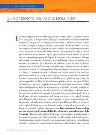 10            Aires de Sierra Morena




El horizonte del padre Domingo




              E
                         l destino del padre trinitario Domingo Conesa, está ya ligado a la médula misma
                         de la devoción a la Virgen de la Cabeza, en una interrelación indefectiblemente
                         recíproca. Y es que si ya en tiempos de seminarista la Morenita rubricó le pasó
                         su manto prodigioso, luego el destino lo tuvo desde 1997 hasta 2009, lo máximo
                         que se puede renovar un cargo en su orden, y eso ya de un modo extraordinario,
                         como rector del Santuario de Sierra Morena. En este período dejó lo que se
                         puede calificar de un inmenso legado, que se revela en una nómina de hechos
                         que no se pueden recoger en el Zaguán. Citar como botón de muestra el logro
                         del aumento de números de devotos, de actividades en torno a la devoción y al
                         santuario y su entorno de la Morenita, en reformas, puesta en valor de depen-
                         dencias como el Museo Mariano y enriquecimiento artístico. Señalar los lunetos
                         de distintos artistas, las nuevas puertas del templo, la reja monumental de acceso
                         a la lonja,… La comunicación y la información, tan fundamental hoy en día, se
                         pusieron en valor y así la página web , las cámaras que a través de internet dan
                         cuenta al momento de la actividad en el Santuario, publicaciones varias y la
                         edición periódica de Aires de Sierra Morena, publicación de este lugar. Un hito
                         fue la construcción de la Hospedería –un establecimiento de extremadas calidad
                         destinado al público y atención a peregrinos y actividades culturales y religiosas,
                         y de unos nuevos accesos y calzadas. Asimismo se desarrollaron múltiples trans-
                         formaciones, cardinales de tipo cultural, pastorales y espirituales dando lugar a
                         las últimas rúbricas y concesiones del Vaticano al respecto de todo el misterio
                         de la Morenita. Sin embargo, el padre Domingo se sitúa como un simple esla-
                         bón de una cadena humana formada por la Orden Trinitaria. Regresa de nuevo
                         como rector al Cabezo, con una ilusión renovada por completo, con mucho por
                         hacer, con humidad -califica su persona como la de pasamanos de esa escalera
                         que une al romero y devoto con la Basílica y Santuario y con el universo de la
                         Morenita-. También sabe que hay los tiempos son complejos a nivel general, y,
                         es consciente de que a nivel del complicado mundo cofrade y de relaciones ins-
                         titucionales, tiene desde su posición que marcar campos de juego, poner algunas
                         cosas en el sitio que les corresponde, y, robustecer con los criterios que le sobran


Boletín Informativo de   LA   BASÍLICA Y REAL SANTUARIO DE NTRA. SRA. DE LA CABEZA
 